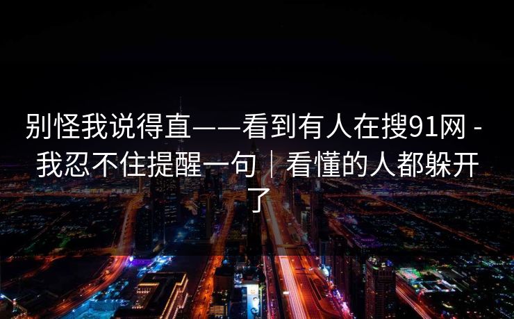 别怪我说得直——看到有人在搜91网 - 我忍不住提醒一句|看懂的人都躲开了