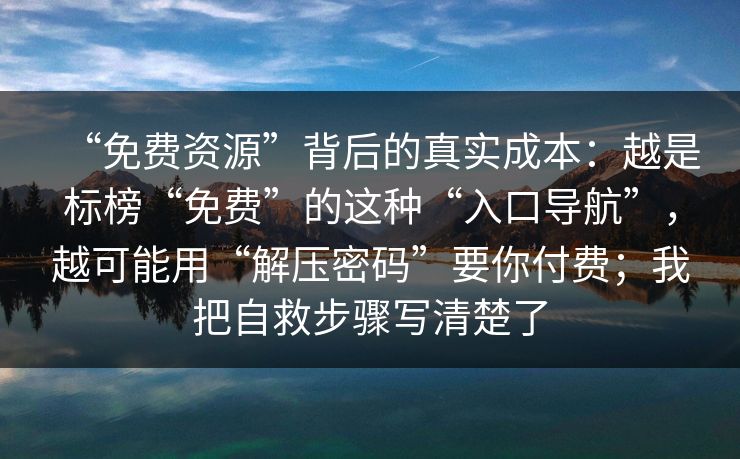 “免费资源”背后的真实成本：越是标榜“免费”的这种“入口导航”，越可能用“解压密码”要你付费；我把自救步骤写清楚了