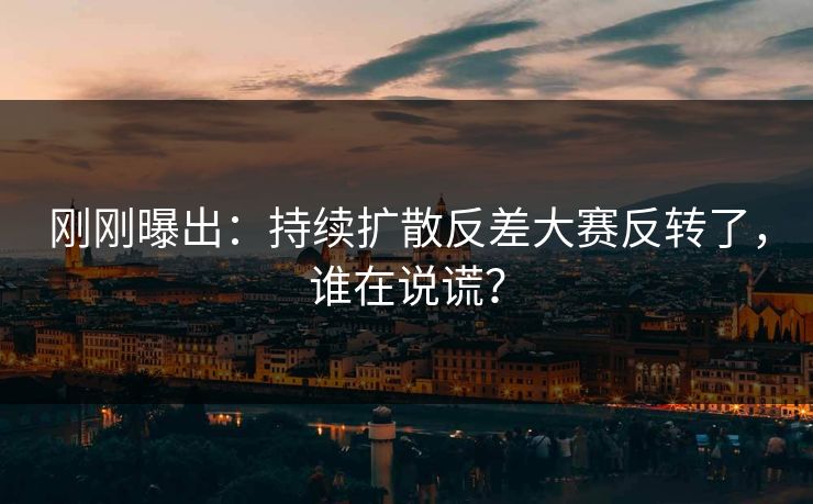 刚刚曝出:持续扩散反差大赛反转了,谁在说谎?