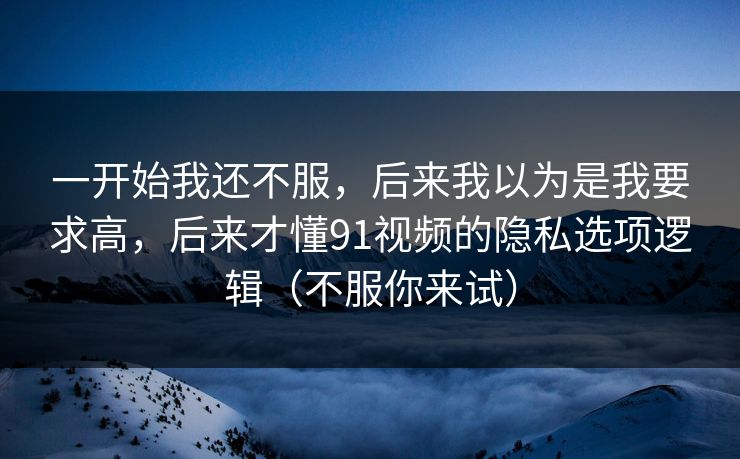 一开始我还不服，后来我以为是我要求高，后来才懂91视频的隐私选项逻辑（不服你来试）