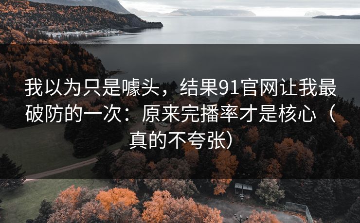 我以为只是噱头，结果91官网让我最破防的一次：原来完播率才是核心（真的不夸张）