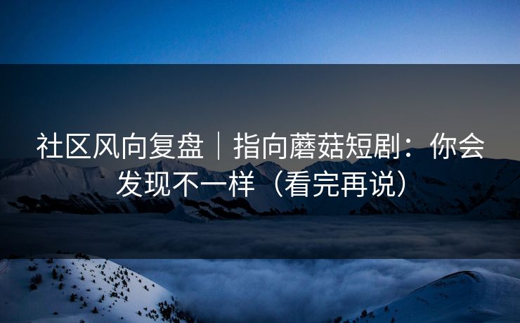 社区风向复盘｜指向蘑菇短剧：你会发现不一样（看完再说）